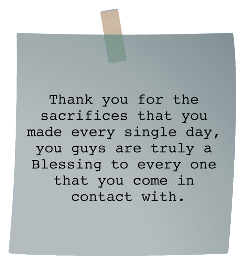 Message: Thank you for the sacrifices that you made every single day, you guys are truly a Blessing to every one that you come in contact with.