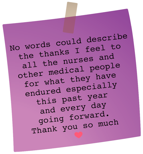 Message: No words could describe the thanks I feel to all the nurses and other medical people for what they have endured especially this past year And everyday going forward. Thank you so much