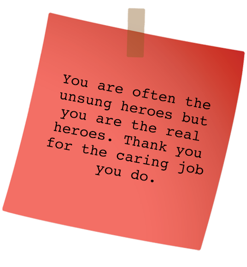 Message: You are often the unsung heroes but you are the real heroes. Thank you for the caring job you do.